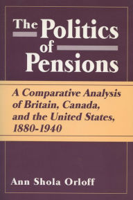 Title: Politics of Pensions: A Comparative Analysis of Britain, Canada, and the United States, 1880-1940, Author: Ann Shola Orloff