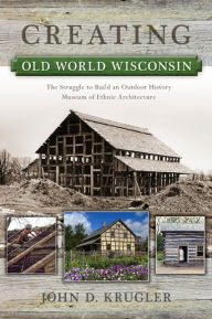 Title: Creating Old World Wisconsin: The Struggle to Build an Outdoor History Museum of Ethnic Architecture, Author: John D. Krugler