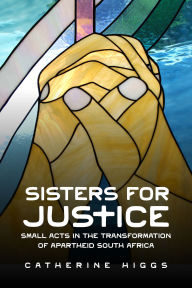 Title: Sisters for Justice: Small Acts in the Transformation of Apartheid South Africa, Author: Catherine Higgs