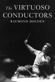 Title: The Virtuoso Conductors: The Central European Tradition from Wagner to Karajan, Author: Raymond Holden