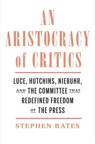 Title: An Aristocracy of Critics: Luce, Hutchins, Niebuhr, and the Committee That Redefined Freedom of the Press, Author: Stephen Bates