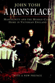Title: A Man's Place: Masculinity and the Middle-Class Home in Victorian England / Edition 1, Author: John Tosh