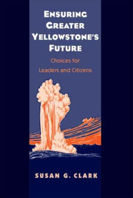 Title: Ensuring Greater Yellowstone's Future: Choices for Leaders and Citizens, Author: Susan Gail Clark