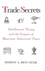 Title: Trade Secrets: Intellectual Piracy and the Origins of American Industrial Power, Author: Doron S. Ben-Atar