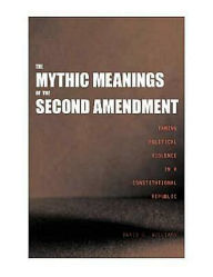 Title: The Mythic Meanings of the Second Amendment: Taming Political Violence in a Constitutional Republic, Author: David C. Williams
