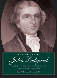 Title: The Making of John Ledyard: Empire and Ambition in the Life of an Early American Traveler, Author: Edward G. Gray