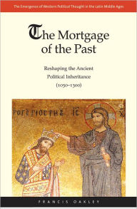 Title: The Mortgage of the Past: Reshaping the Ancient Political Inheritance (1050-1300), Author: Francis Oakley