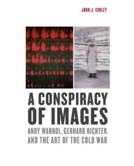 Title: A Conspiracy of Images: Andy Warhol, Gerhard Richter, and the Art of the Cold War, Author: John J. Curley
