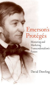 Title: Emerson's Protégés: Mentoring and Marketing Transcendentalism's Future, Author: David Dowling