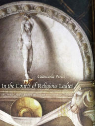 Title: In the Courts of Religious Ladies: Art, Vision, and Pleasure in Italian Renaissance Convents, Author: Giancarla Periti