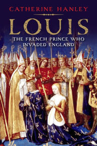 Title: Louis: The French Prince Who Invaded England, Author: Catherine Hanley