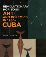 Title: Revolutionary Horizons: Art and Polemics in 1950s Cuba, Author: Abigail McEwen