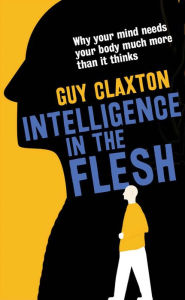 Title: Intelligence in the Flesh: Why Your Mind Needs Your Body Much More Than It Thinks, Author: Guy Claxton