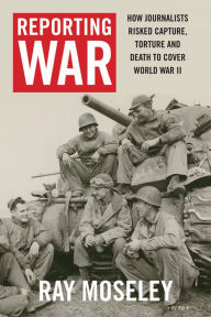 Title: Reporting War: How Foreign Correspondents Risked Capture, Torture and Death to Cover World War II, Author: Ray Moseley