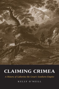 Title: Claiming Crimea: A History of Catherine the Great's Southern Empire, Author: Kelly O'Neill