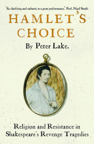 Title: Hamlet's Choice: Religion and Resistance in Shakespeare's Revenge Tragedies, Author: Peter Lake