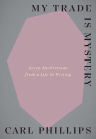 Title: My Trade Is Mystery: Seven Meditations from a Life in Writing, Author: Carl Phillips