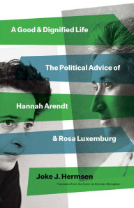 Title: A Good and Dignified Life: The Political Advice of Hannah Arendt and Rosa Luxemburg, Author: Joke J Hermsen