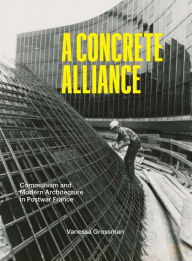 Title: A Concrete Alliance: Communism and Modern Architecture in Postwar France, Author: Vanessa Grossman