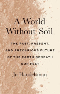 Title: A World Without Soil: The Past, Present, and Precarious Future of the Earth Beneath Our Feet, Author: Jo Handelsman