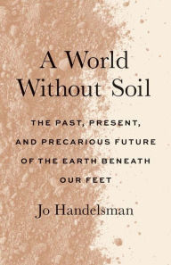 Title: A World Without Soil: The Past, Present, and Precarious Future of the Earth Beneath Our Feet, Author: Jo Handelsman