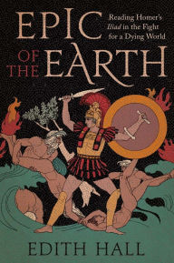 Title: Epic of the Earth: Reading Homer's Iliad in the Fight for a Dying World, Author: Edith Hall