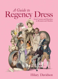 Title: A Guide to Regency Dress: from Corsets and Breeches to Bonnets and Muslins, Author: Hilary Davidson