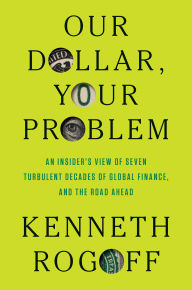 Title: Our Dollar, Your Problem: An Insider's View of Seven Turbulent Decades of Global Finance, and the Road Ahead, Author: Kenneth S. Rogoff