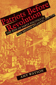 Title: Patriots Before Revolution: The Rise of Party Politics in the British Atlantic, 1714-1763, Author: Amy Watson