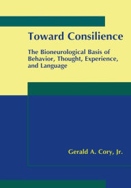 Title: Toward Consilience: The Bioneurological Basis of Behavior, Thought, Experience, and Language / Edition 1, Author: Gerald A. Cory Jr.
