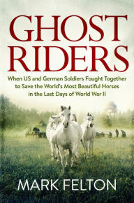 Title: Ghost Riders: When US and German Soldiers Fought Together to Save the World's Most Beautiful Horses in the Last Days of World War II, Author: Mark Felton