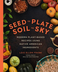 Title: Seed to Plate, Soil to Sky: Modern Plant-Based Recipes using Native American Ingredients, Author: Lois Ellen Frank PhD