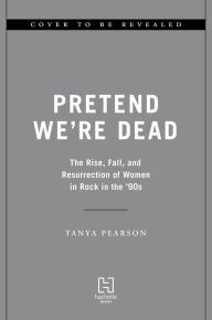 Title: Pretend We're Dead: The Rise, Fall, and Resurrection of Women in Rock in the '90s, Author: Tanya Pearson