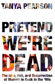 Title: Pretend We're Dead: The Rise, Fall, and Resurrection of Women in Rock in the '90s, Author: Tanya Pearson