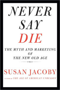 Title: Never Say Die: The Myth and Marketing of the New Old Age, Author: Susan Jacoby
