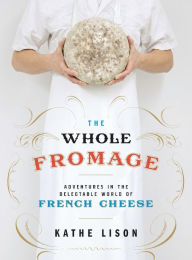 Title: The Whole Fromage: Adventures in the Delectable World of French Cheese, Author: Kathe Lison