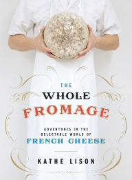 Title: The Whole Fromage: Adventures in the Delectable World of French Cheese, Author: Kathe Lison