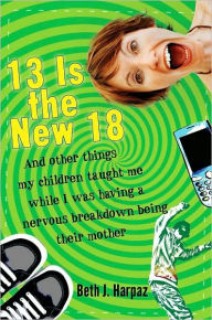Title: 13 Is the New 18: And Other Things My Children Taught Me--While I Was Having a Nervous Breakdown Being Their Mother, Author: Beth J. Harpaz