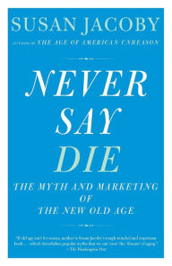 Title: Never Say Die: The Myth and Marketing of the New Old Age, Author: Susan Jacoby