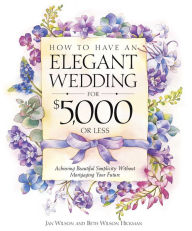 How to Have an Elegant Wedding for $5,000 or Less: Achieving Beautiful Simplicity Without Mortgaging Your Future