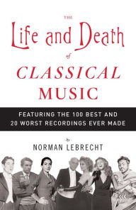 Title: Life and Death of Classical Music: Featuring the 100 Best and 20 Worst Recordings Ever Made, Author: Norman Lebrecht