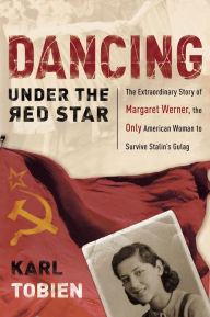 Title: Dancing Under the Red Star: The Extraordinary Story of Margaret Werner, the Only American Woman to Survive Stalin's Gulag, Author: Karl Tobien