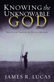 Title: Knowing the Unknowable God: How Faith Thrives on Divine Mystery, Author: James R. Lucas