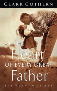 Title: At the Heart of Every Great Father: The Heart of Jesus, Author: Clark Cothern