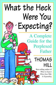Title: What the Heck Were You Expecting?: A Complete Guide for the Perplexed Father, Author: Thomas Hill