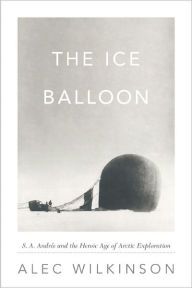 Title: The Ice Balloon: S. A. Andree and the Heroic Age of Arctic Exploration, Author: Alec Wilkinson