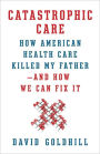 Catastrophic Care: How American Health Care Killed My Father--and How We Can Fix It
