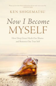 Title: Now I Become Myself: How Deep Grace Heals Our Shame and Restores Our True Self, Author: Ken Shigematsu
