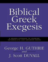 Title: Biblical Greek Exegesis: A Graded Approach to Learning Intermediate and Advanced Greek, Author: George H. Guthrie