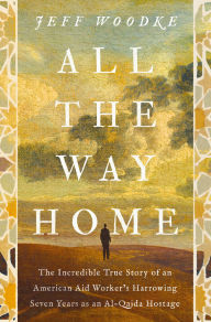 Title: All the Way Home: The Incredible True Story of an American Aid Worker's Harrowing Seven Years as an Al-Qaida Hostage, Author: Jeff Woodke